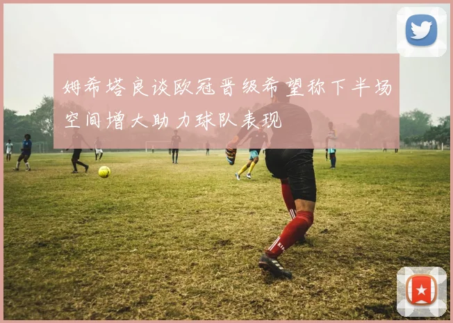姆希塔良谈欧冠晋级希望称下半场空间增大助力球队表现