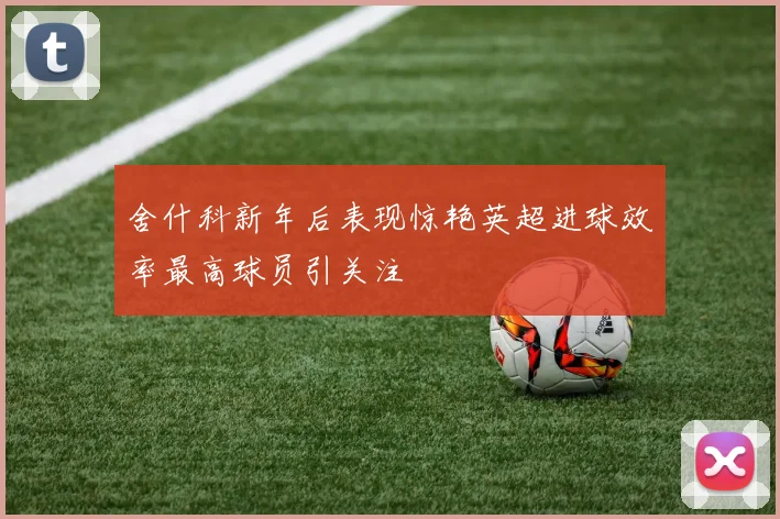 舍什科新年后表现惊艳英超进球效率最高球员引关注