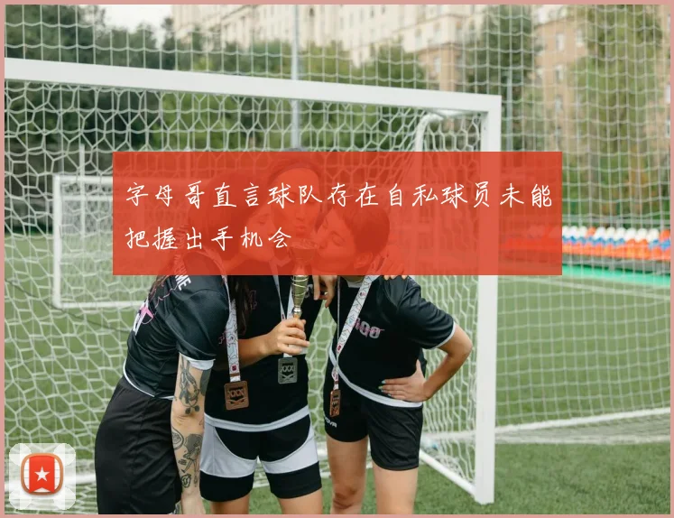 字母哥直言球队存在自私球员未能把握出手机会