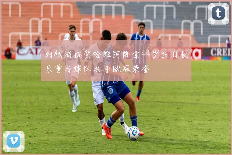 利物浦祝贺哈维阿隆索44岁生日快乐曾与球队共夺欧冠荣誉