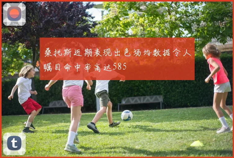桑托斯近期表现出色场均数据令人瞩目命中率高达585