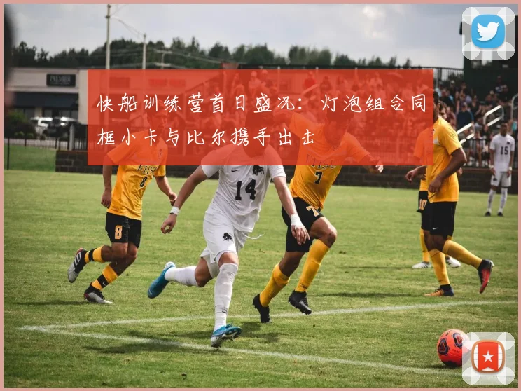 快船训练营首日盛况：灯泡组合同框小卡与比尔携手出击