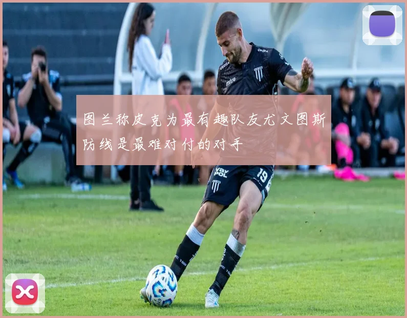 图兰称皮克为最有趣队友尤文图斯防线是最难对付的对手