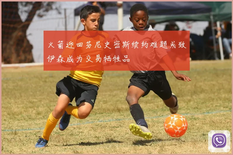 火箭迎回芬尼史密斯续约难题或致伊森成为交易牺牲品