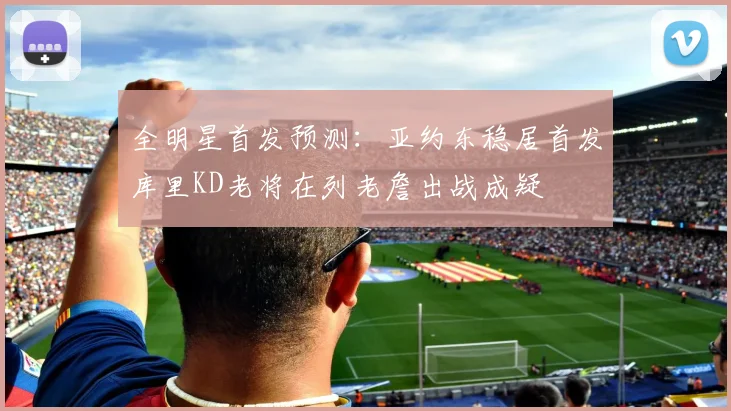全明星首发预测：亚约东稳居首发库里KD老将在列老詹出战成疑