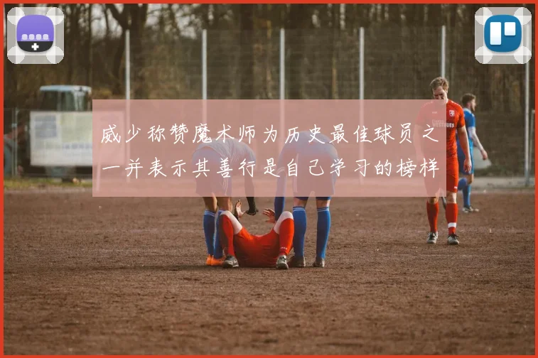 威少称赞魔术师为历史最佳球员之一并表示其善行是自己学习的榜样