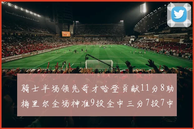 骑士半场领先奇才哈登贡献11分8助梅里尔全场神准9投全中三分7投7中