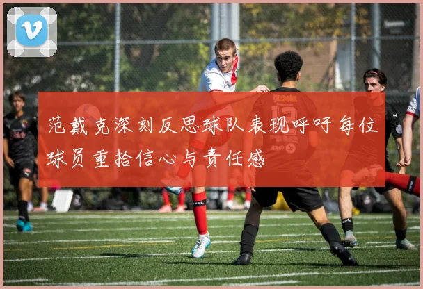 范戴克深刻反思球队表现呼吁每位球员重拾信心与责任感