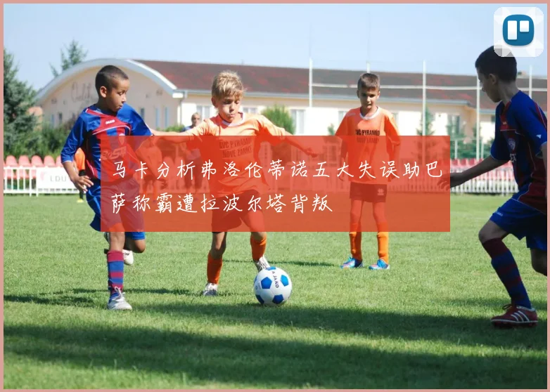 马卡分析弗洛伦蒂诺五大失误助巴萨称霸遭拉波尔塔背叛