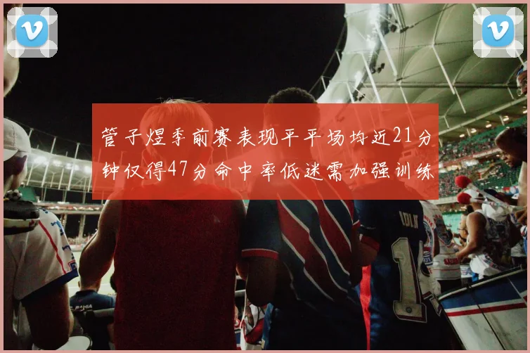 管子煜季前赛表现平平场均近21分钟仅得47分命中率低迷需加强训练