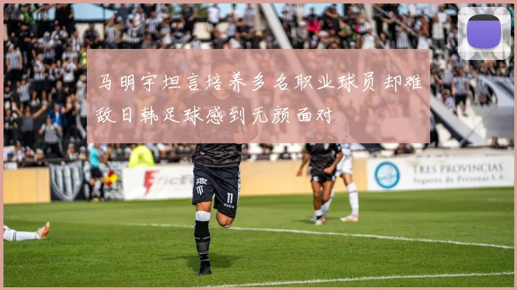 马明宇坦言培养多名职业球员却难敌日韩足球感到无颜面对