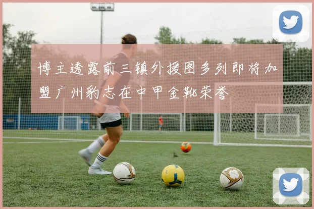 博主透露前三镇外援图多列即将加盟广州豹志在中甲金靴荣誉